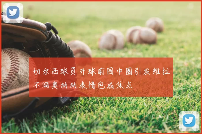 切尔西球员开球前围中圈引发维拉不满奥纳纳表情包成焦点