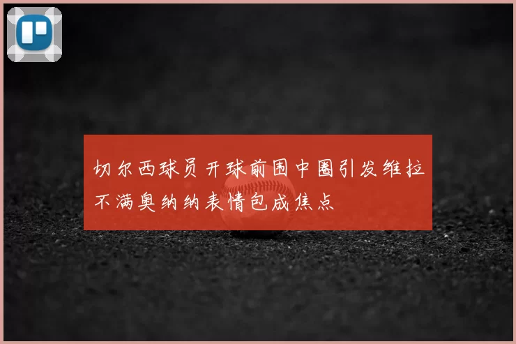 切尔西球员开球前围中圈引发维拉不满奥纳纳表情包成焦点