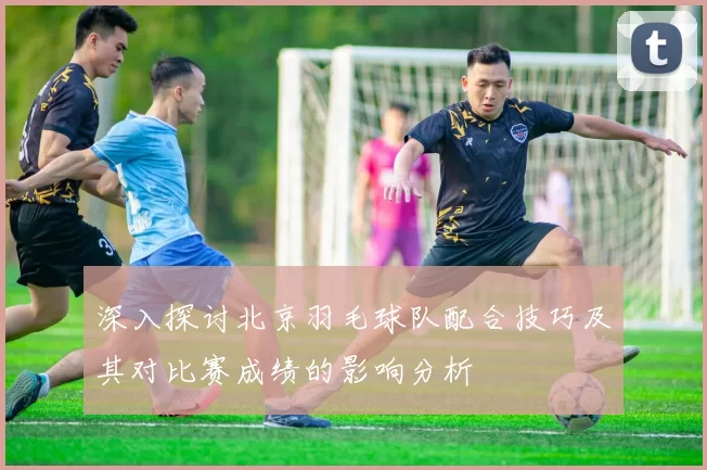 深入探讨北京羽毛球队配合技巧及其对比赛成绩的影响分析
