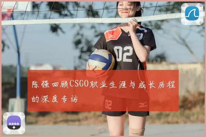 陈强回顾CSGO职业生涯与成长历程的深度专访