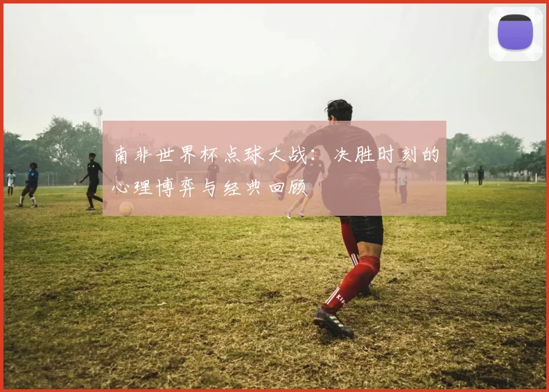 南非世界杯点球大战:决胜时刻的心理博弈与经典回顾