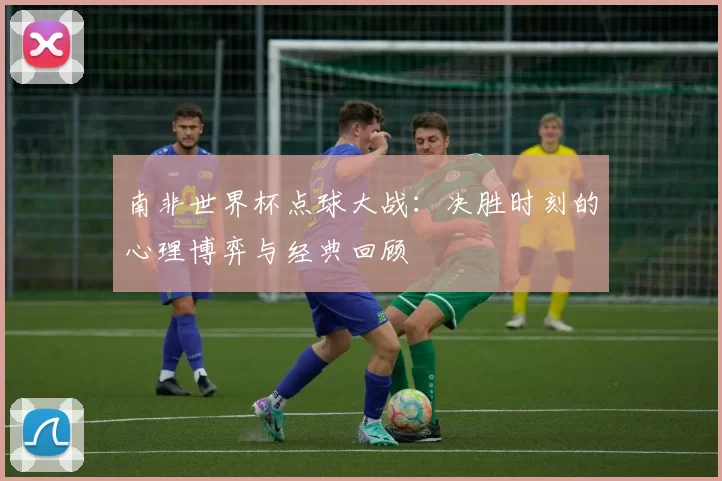 南非世界杯点球大战：决胜时刻的心理博弈与经典回顾