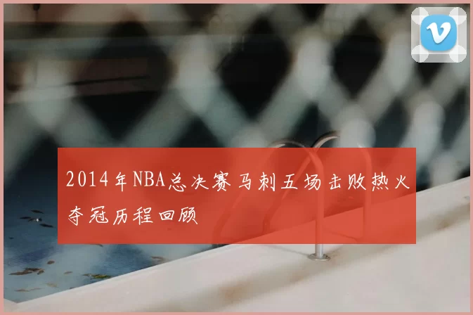 2014年NBA总决赛马刺五场击败热火夺冠历程回顾