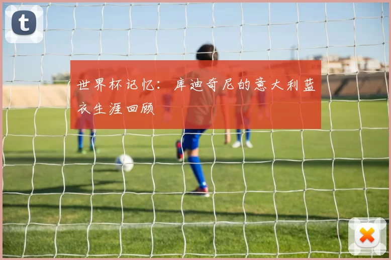 世界杯记忆：库迪奇尼的意大利蓝衣生涯回顾