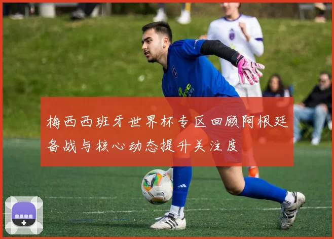 梅西西班牙世界杯专区回顾阿根廷备战与核心动态提升关注度