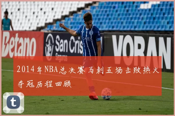 2014年NBA总决赛马刺五场击败热火夺冠历程回顾