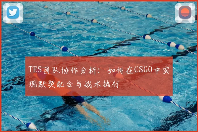 TES团队协作分析:如何在CSGO中实现默契配合与战术执行