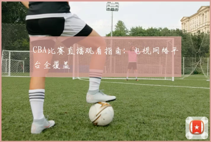 CBA比赛直播观看指南:电视网络平台全覆盖