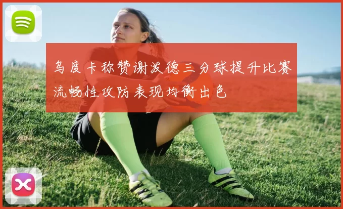 乌度卡称赞谢泼德三分球提升比赛流畅性攻防表现均衡出色