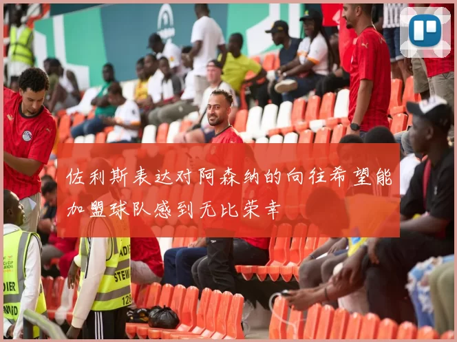 佐利斯表达对阿森纳的向往希望能加盟球队感到无比荣幸