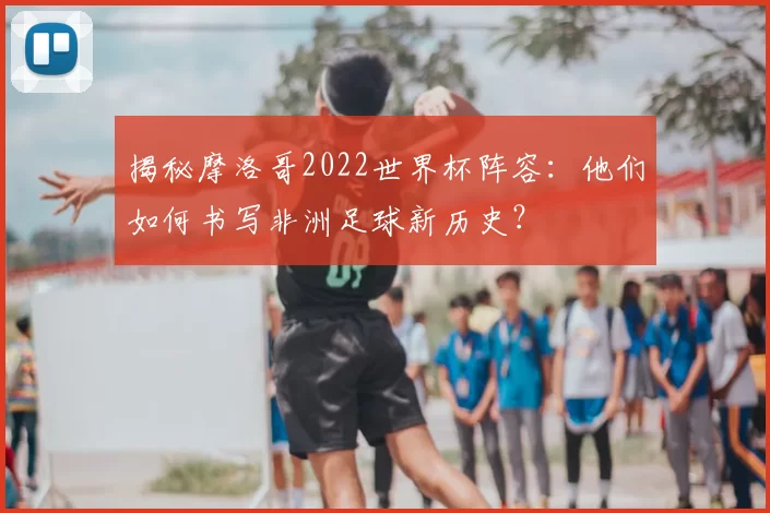 揭秘摩洛哥2022世界杯阵容：他们如何书写非洲足球新历史？