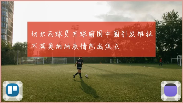 切尔西球员开球前围中圈引发维拉不满奥纳纳表情包成焦点