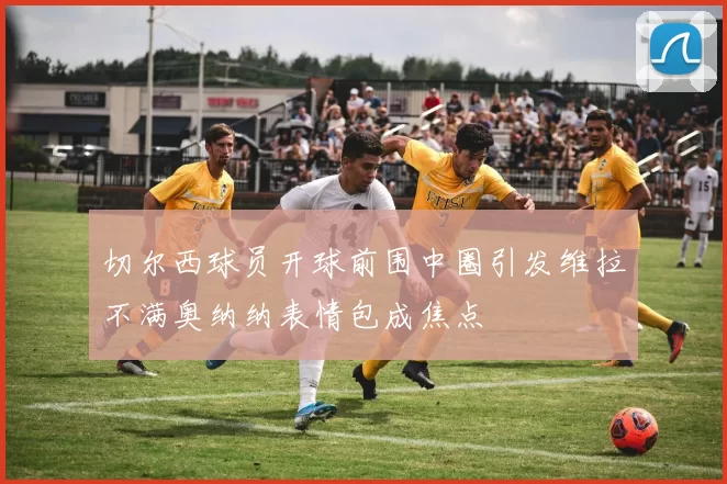 切尔西球员开球前围中圈引发维拉不满奥纳纳表情包成焦点