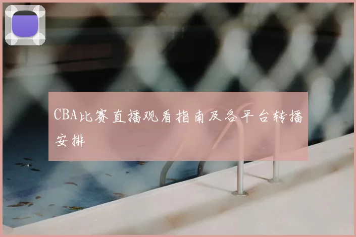 CBA比赛直播观看指南及各平台转播安排