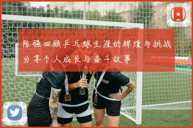 陈强回顾乒乓球生涯的辉煌与挑战分享个人成长与奋斗故事
