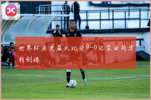 世界杯历史最大比分9-0记录由匈牙利创造