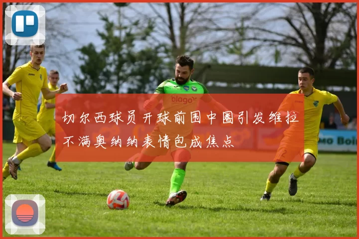 切尔西球员开球前围中圈引发维拉不满奥纳纳表情包成焦点
