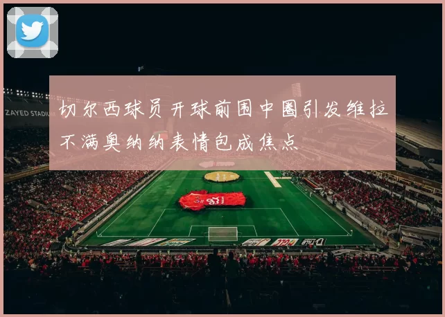 切尔西球员开球前围中圈引发维拉不满奥纳纳表情包成焦点