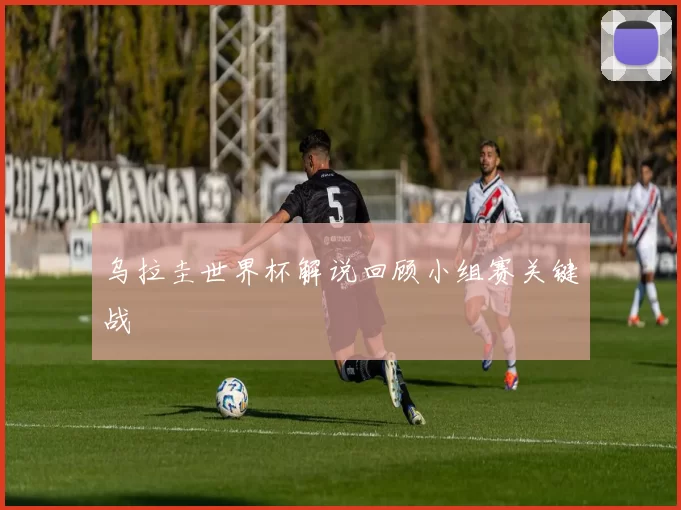 乌拉圭世界杯解说回顾小组赛关键战