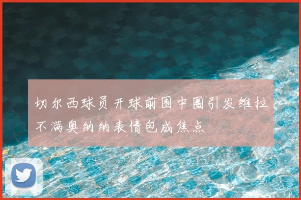 切尔西球员开球前围中圈引发维拉不满奥纳纳表情包成焦点