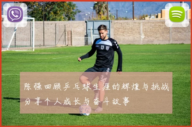 陈强回顾乒乓球生涯的辉煌与挑战分享个人成长与奋斗故事