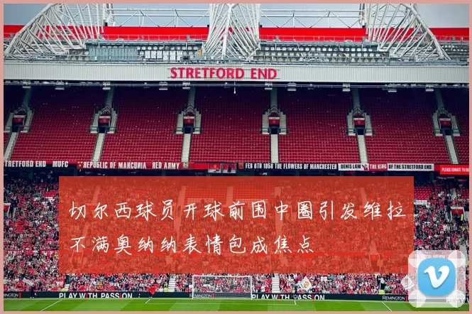 切尔西球员开球前围中圈引发维拉不满奥纳纳表情包成焦点