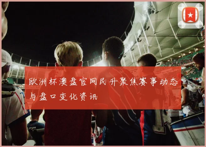 欧洲杯澳盘官网民升聚焦赛事动态与盘口变化资讯