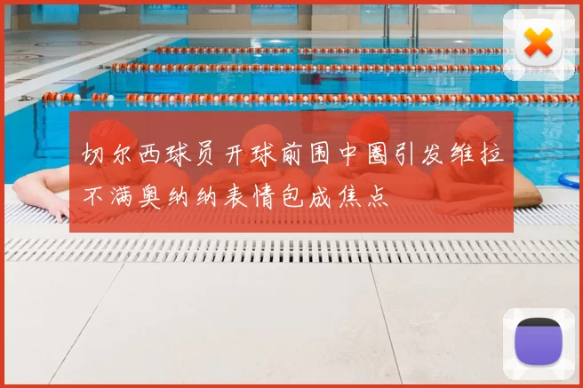 切尔西球员开球前围中圈引发维拉不满奥纳纳表情包成焦点