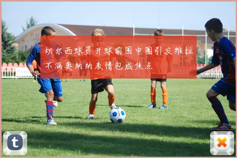 切尔西球员开球前围中圈引发维拉不满奥纳纳表情包成焦点