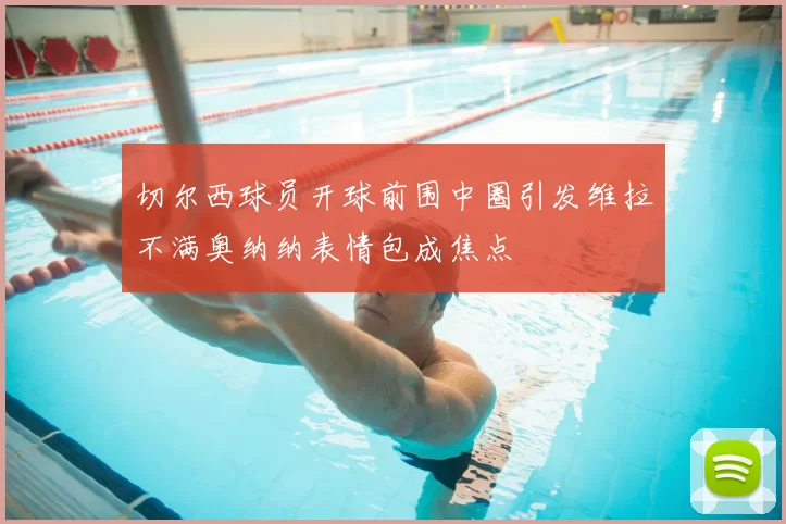 切尔西球员开球前围中圈引发维拉不满奥纳纳表情包成焦点