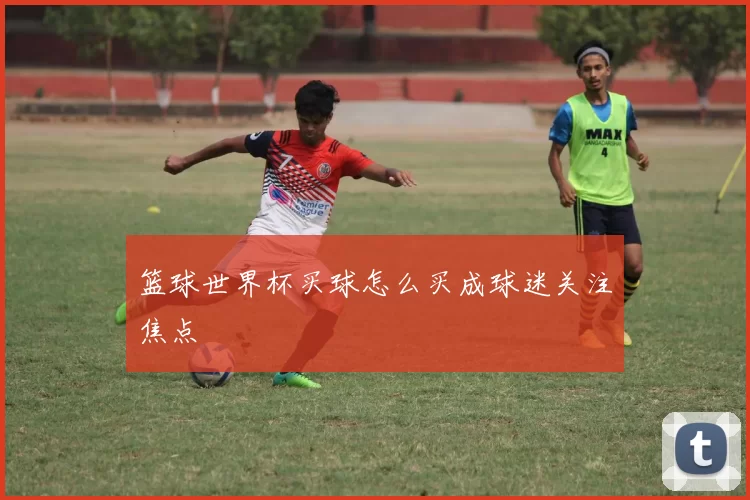 篮球世界杯买球怎么买成球迷关注焦点