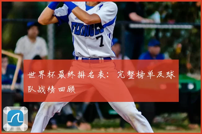 世界杯最终排名表：完整榜单及球队战绩回顾