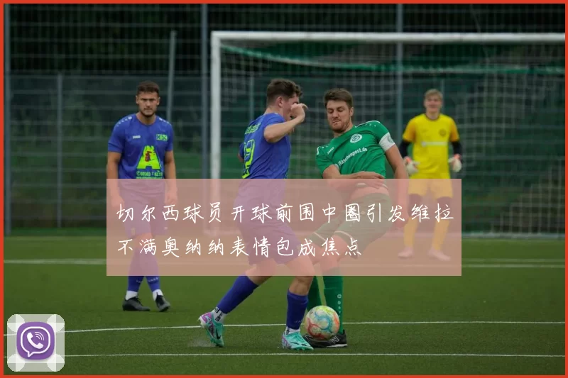 切尔西球员开球前围中圈引发维拉不满奥纳纳表情包成焦点