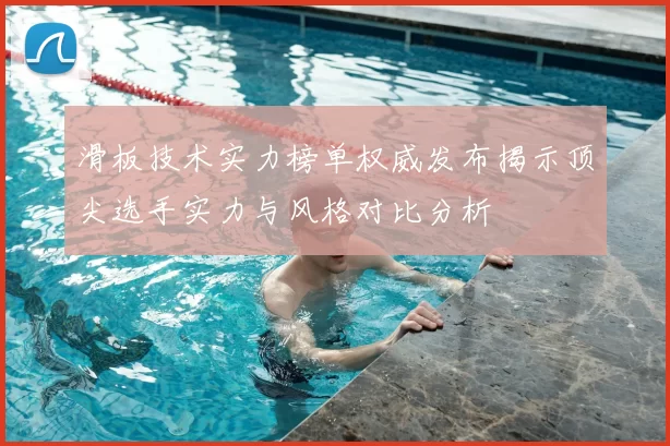 滑板技术实力榜单权威发布揭示顶尖选手实力与风格对比分析