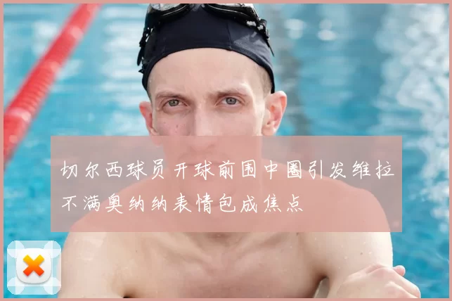 切尔西球员开球前围中圈引发维拉不满奥纳纳表情包成焦点