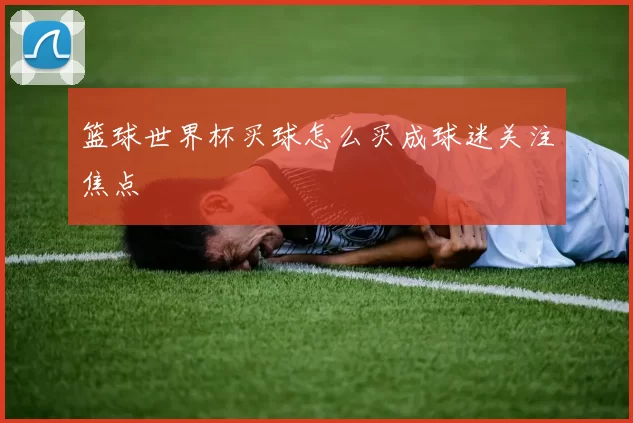 篮球世界杯买球怎么买成球迷关注焦点