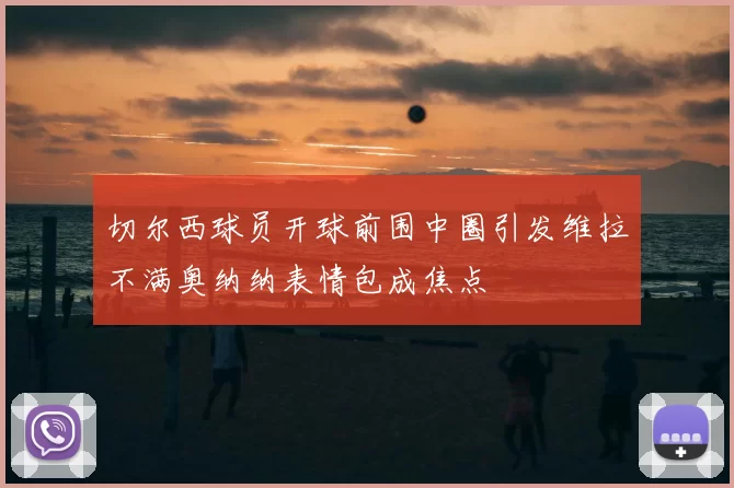 切尔西球员开球前围中圈引发维拉不满奥纳纳表情包成焦点