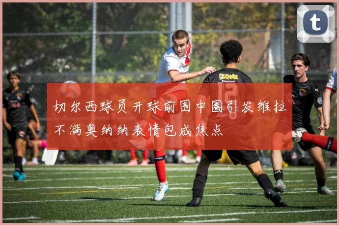 切尔西球员开球前围中圈引发维拉不满奥纳纳表情包成焦点