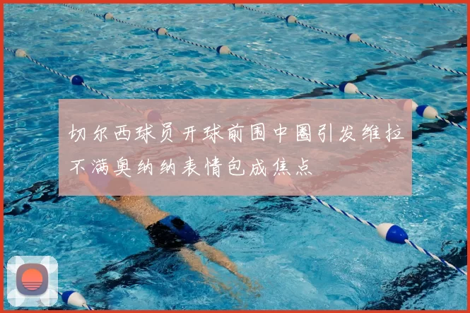 切尔西球员开球前围中圈引发维拉不满奥纳纳表情包成焦点