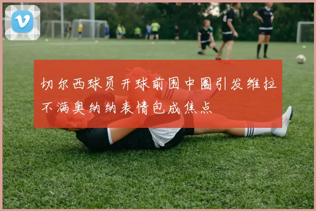 切尔西球员开球前围中圈引发维拉不满奥纳纳表情包成焦点