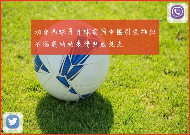 切尔西球员开球前围中圈引发维拉不满奥纳纳表情包成焦点