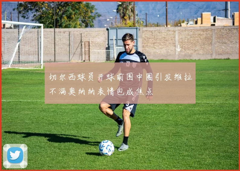 切尔西球员开球前围中圈引发维拉不满奥纳纳表情包成焦点
