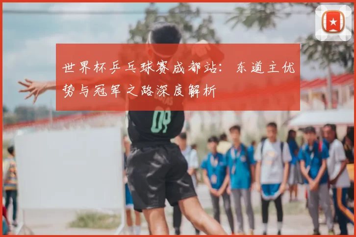 世界杯乒乓球赛成都站：东道主优势与冠军之路深度解析