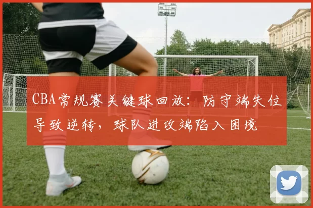 CBA常规赛关键球回放：防守端失位导致逆转，球队进攻端陷入困境