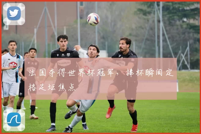 法国夺得世界杯冠军，捧杯瞬间定格足坛焦点