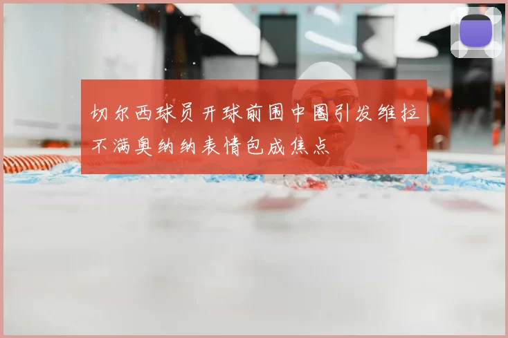 切尔西球员开球前围中圈引发维拉不满奥纳纳表情包成焦点