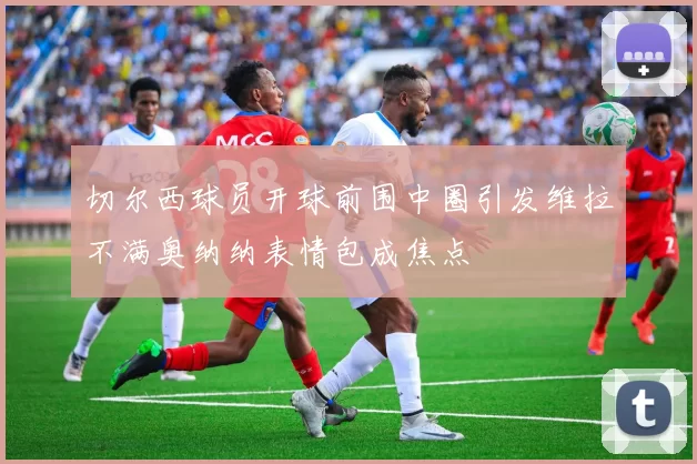 切尔西球员开球前围中圈引发维拉不满奥纳纳表情包成焦点