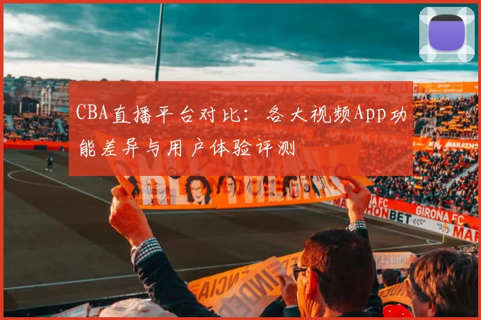 CBA直播平台对比：各大视频App功能差异与用户体验评测