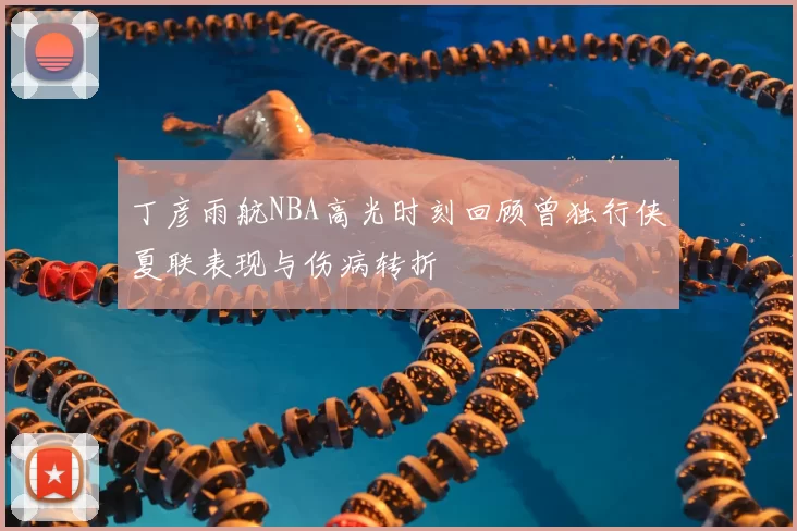 丁彦雨航NBA高光时刻回顾曾独行侠夏联表现与伤病转折