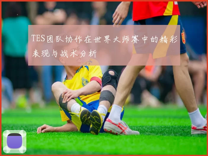 TES团队协作在世界大师赛中的精彩表现与战术分析